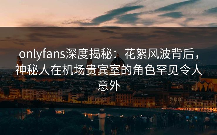 onlyfans深度揭秘:花絮风波背后,神秘人在机场贵宾室的角色罕见令人意外 onlyfans深度揭秘:花絮风波背后,神秘人在机场贵宾室的角色罕见令人意外