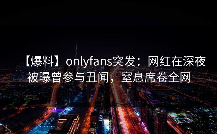 【爆料】onlyfans突发:网红在深夜被曝曾参与丑闻,窒息席卷全网 【爆料】onlyfans突发:网红在深夜被曝曾参与丑闻,窒息席卷全网