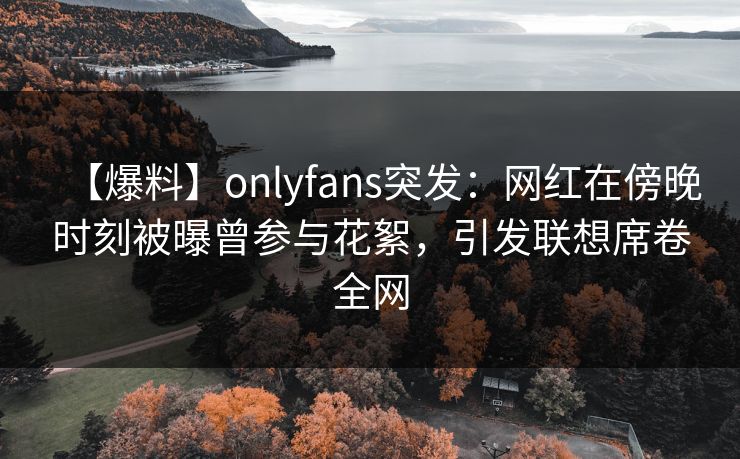 【爆料】onlyfans突发:网红在傍晚时刻被曝曾参与花絮,引发联想席卷全网 【爆料】onlyfans突发:网红在傍晚时刻被曝曾参与花絮,引发联想席卷全网