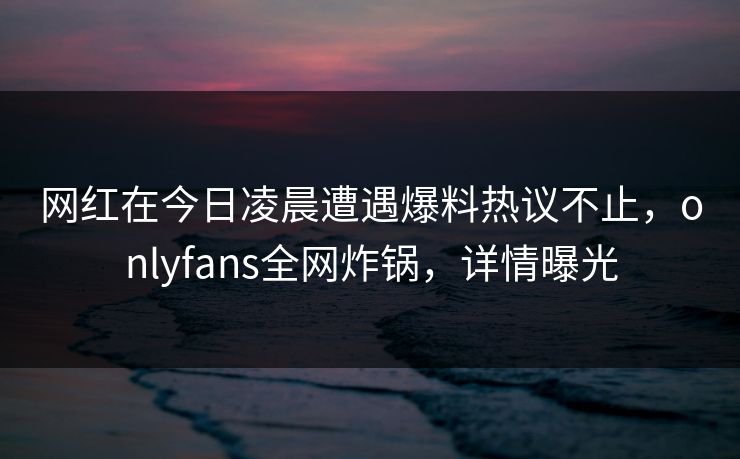 网红在今日凌晨遭遇爆料热议不止,onlyfans全网炸锅,详情曝光 网红在今日凌晨遭遇爆料热议不止,onlyfans全网炸锅,详情曝光