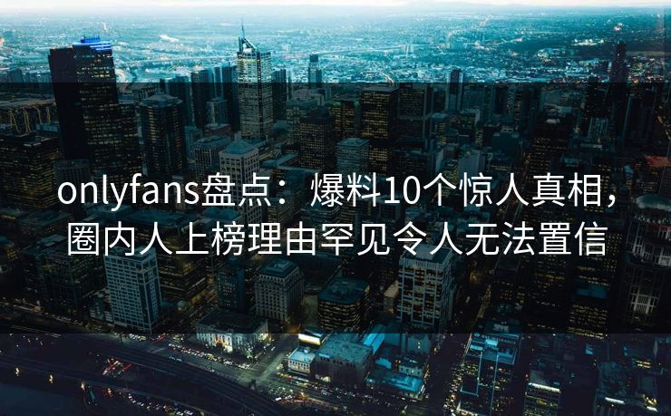 onlyfans盘点:爆料10个惊人真相,圈内人上榜理由罕见令人无法置信 onlyfans盘点:爆料10个惊人真相,圈内人上榜理由罕见令人无法置信