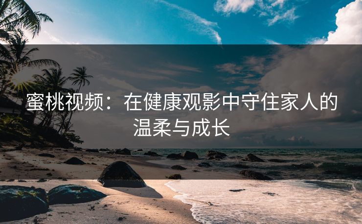 蜜桃视频:在健康观影中守住家人的温柔与成长 蜜桃视频:在健康观影中守住家人的温柔与成长