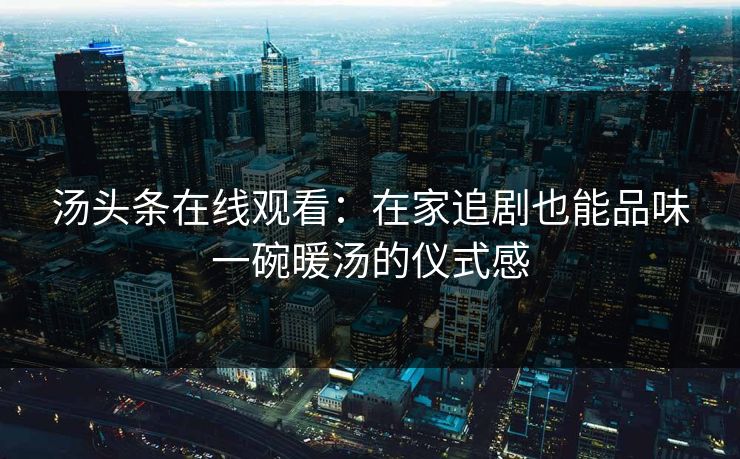 汤头条在线观看：在家追剧也能品味一碗暖汤的仪式感