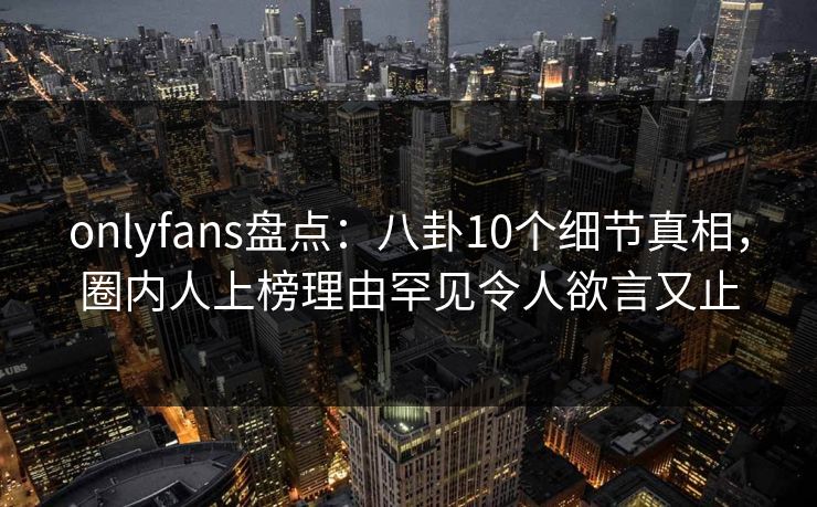 onlyfans盘点:八卦10个细节真相,圈内人上榜理由罕见令人欲言又止 onlyfans盘点:八卦10个细节真相,圈内人上榜理由罕见令人欲言又止