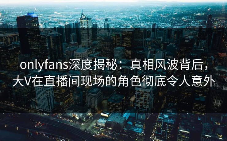 onlyfans深度揭秘:真相风波背后,大V在直播间现场的角色彻底令人意外 onlyfans深度揭秘:真相风波背后,大V在直播间现场的角色彻底令人意外