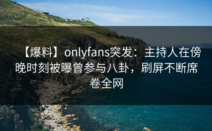 【爆料】onlyfans突发：主持人在傍晚时刻被曝曾参与八卦，刷屏不断席卷全网