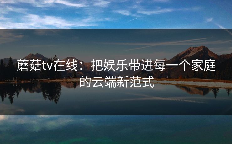 蘑菇tv在线:把娱乐带进每一个家庭的云端新范式 蘑菇tv在线:把娱乐带进每一个家庭的云端新范式