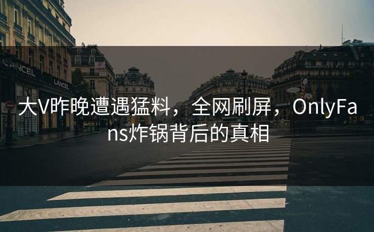 大V昨晚遭遇猛料,全网刷屏,OnlyFans炸锅背后的真相 大V昨晚遭遇猛料,全网刷屏,OnlyFans炸锅背后的真相