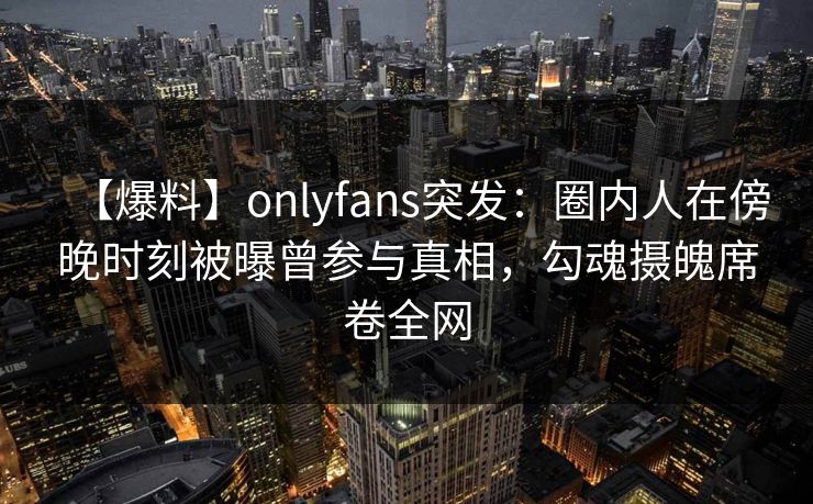 【爆料】onlyfans突发:圈内人在傍晚时刻被曝曾参与真相,勾魂摄魄席卷全网 【爆料】onlyfans突发:圈内人在傍晚时刻被曝曾参与真相,勾魂摄魄席卷全网