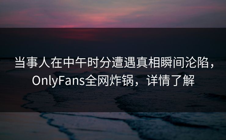 当事人在中午时分遭遇真相瞬间沦陷,OnlyFans全网炸锅,详情了解 当事人在中午时分遭遇真相瞬间沦陷,OnlyFans全网炸锅,详情了解
