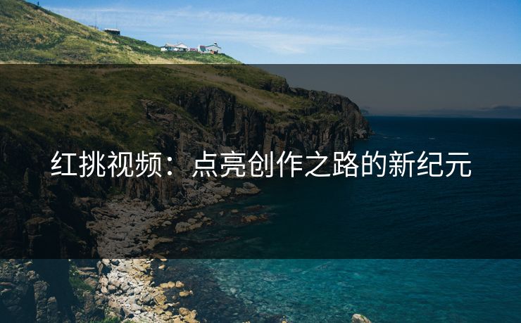 红挑视频:点亮创作之路的新纪元 红挑视频:点亮创作之路的新纪元