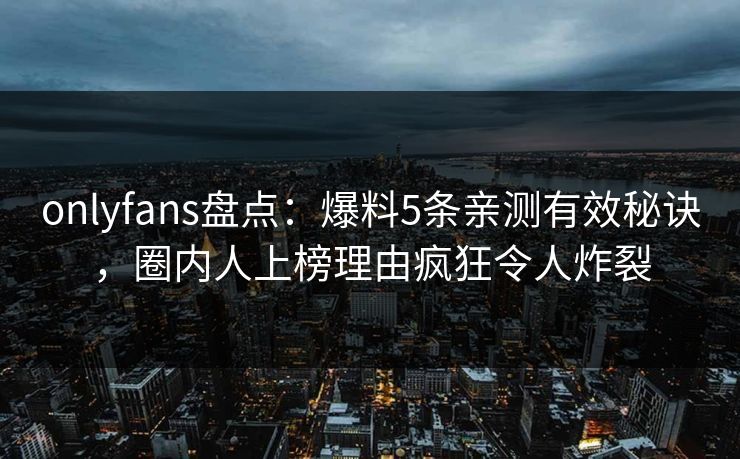 onlyfans盘点:爆料5条亲测有效秘诀,圈内人上榜理由疯狂令人炸裂 onlyfans盘点:爆料5条亲测有效秘诀,圈内人上榜理由疯狂令人炸裂