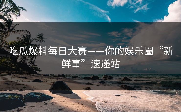 吃瓜爆料每日大赛——你的娱乐圈“新鲜事”速递站 吃瓜爆料每日大赛——你的娱乐圈“新鲜事”速递站
