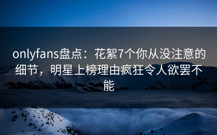 onlyfans盘点:花絮7个你从没注意的细节,明星上榜理由疯狂令人欲罢不能 onlyfans盘点:花絮7个你从没注意的细节,明星上榜理由疯狂令人欲罢不能