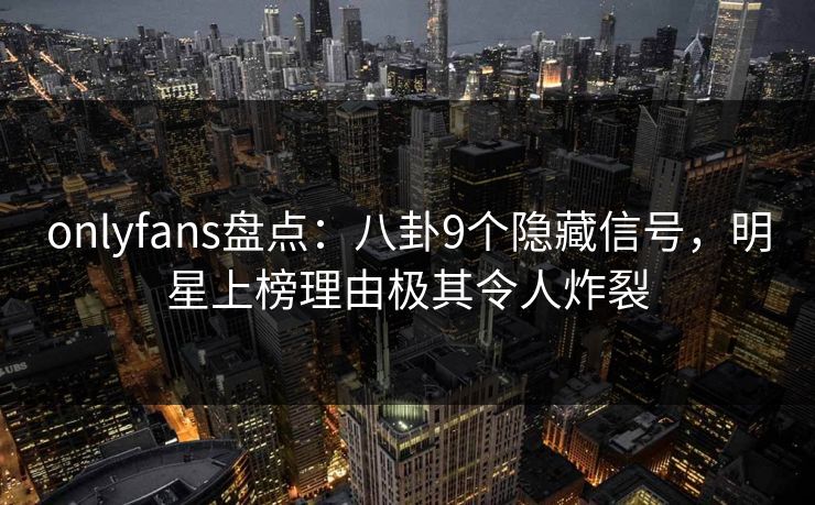 onlyfans盘点：八卦9个隐藏信号，明星上榜理由极其令人炸裂