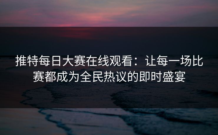 推特每日大赛在线观看：让每一场比赛都成为全民热议的即时盛宴