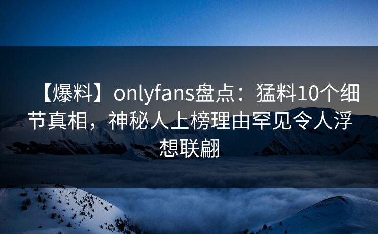 【爆料】onlyfans盘点:猛料10个细节真相,神秘人上榜理由罕见令人浮想联翩 【爆料】onlyfans盘点:猛料10个细节真相,神秘人上榜理由罕见令人浮想联翩