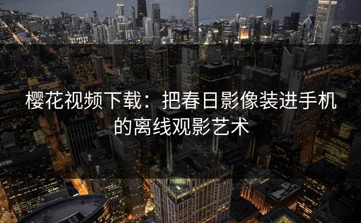 樱花视频下载:把春日影像装进手机的离线观影艺术 樱花视频下载:把春日影像装进手机的离线观影艺术