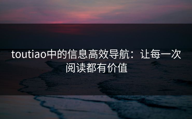 toutiao中的信息高效导航：让每一次阅读都有价值
