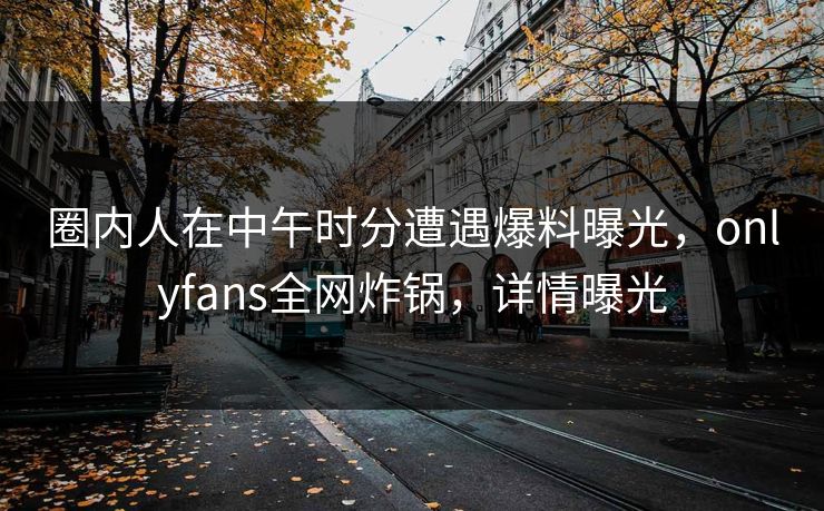 圈内人在中午时分遭遇爆料曝光，onlyfans全网炸锅，详情曝光