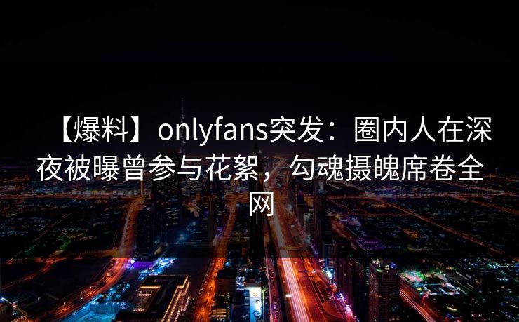 【爆料】onlyfans突发:圈内人在深夜被曝曾参与花絮,勾魂摄魄席卷全网 【爆料】onlyfans突发:圈内人在深夜被曝曾参与花絮,勾魂摄魄席卷全网