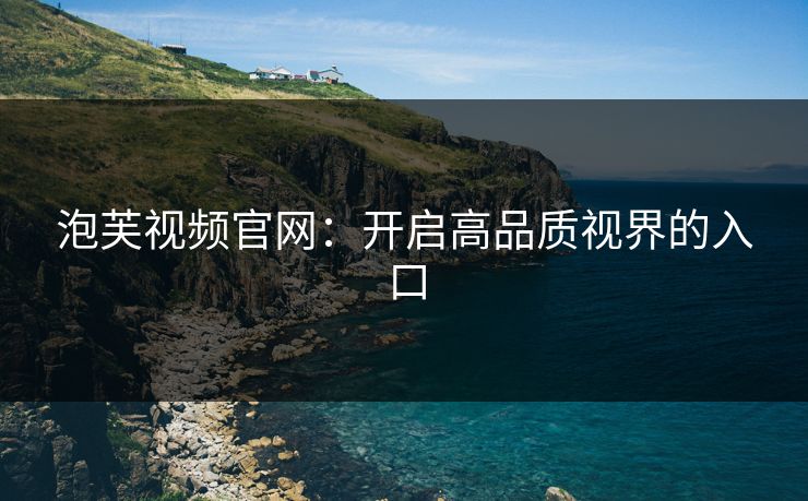 泡芙视频官网:开启高品质视界的入口 泡芙视频官网:开启高品质视界的入口
