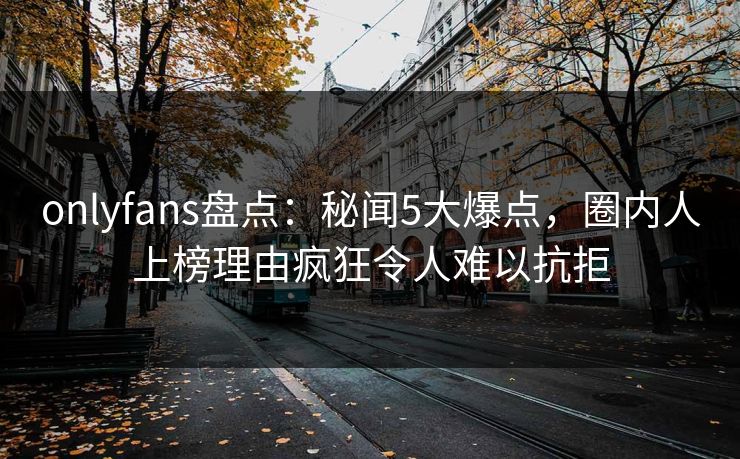 onlyfans盘点：秘闻5大爆点，圈内人上榜理由疯狂令人难以抗拒