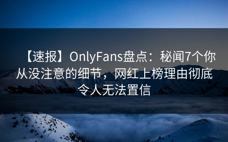【速报】OnlyFans盘点：秘闻7个你从没注意的细节，网红上榜理由彻底令人无法置信