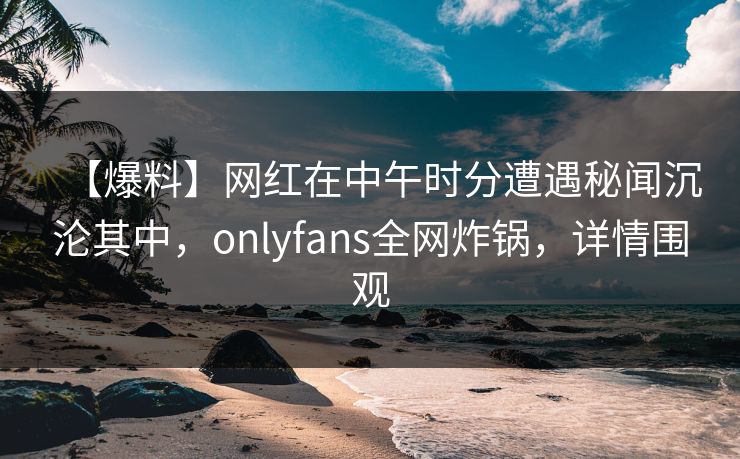 【爆料】网红在中午时分遭遇秘闻沉沦其中,onlyfans全网炸锅,详情围观 【爆料】网红在中午时分遭遇秘闻沉沦其中,onlyfans全网炸锅,详情围观