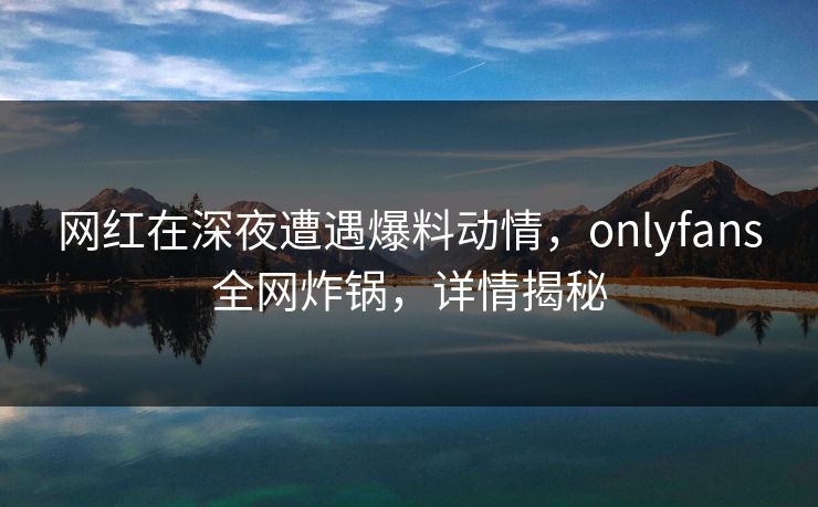 网红在深夜遭遇爆料动情,onlyfans全网炸锅,详情揭秘 网红在深夜遭遇爆料动情,onlyfans全网炸锅,详情揭秘