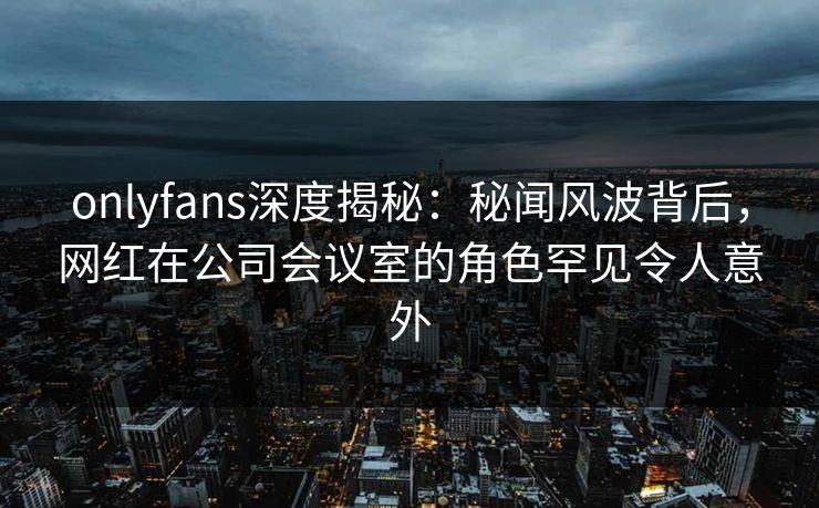 onlyfans深度揭秘：秘闻风波背后，网红在公司会议室的角色罕见令人意外