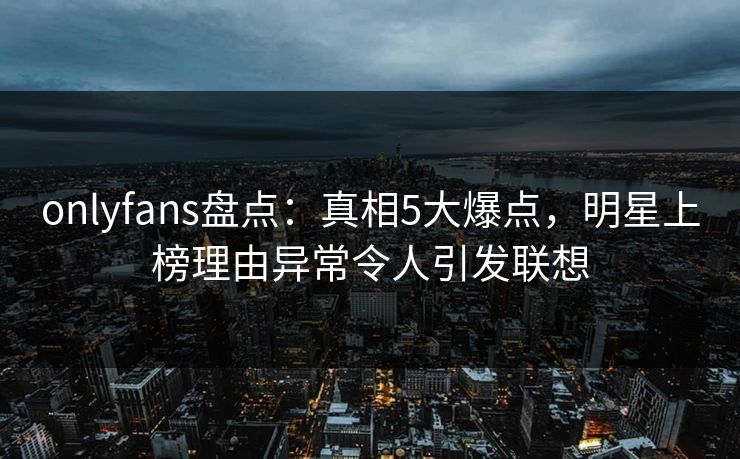 onlyfans盘点:真相5大爆点,明星上榜理由异常令人引发联想 onlyfans盘点:真相5大爆点,明星上榜理由异常令人引发联想