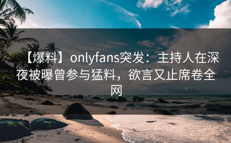 【爆料】onlyfans突发:主持人在深夜被曝曾参与猛料,欲言又止席卷全网 【爆料】onlyfans突发:主持人在深夜被曝曾参与猛料,欲言又止席卷全网