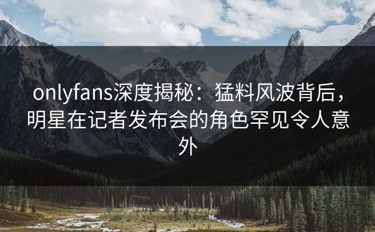 onlyfans深度揭秘：猛料风波背后，明星在记者发布会的角色罕见令人意外