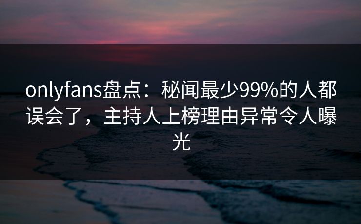 onlyfans盘点：秘闻最少99%的人都误会了，主持人上榜理由异常令人曝光