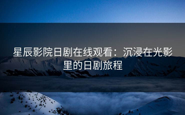 星辰影院日剧在线观看：沉浸在光影里的日剧旅程