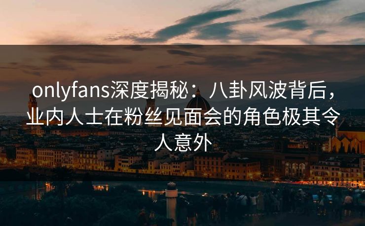 onlyfans深度揭秘：八卦风波背后，业内人士在粉丝见面会的角色极其令人意外