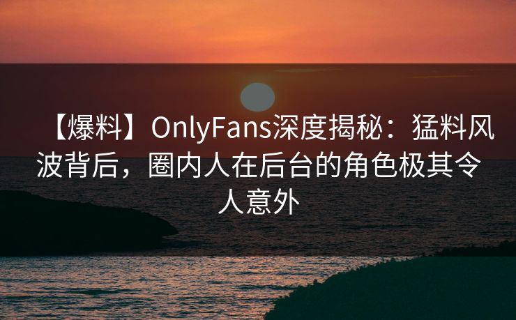 【爆料】OnlyFans深度揭秘:猛料风波背后,圈内人在后台的角色极其令人意外 【爆料】OnlyFans深度揭秘:猛料风波背后,圈内人在后台的角色极其令人意外