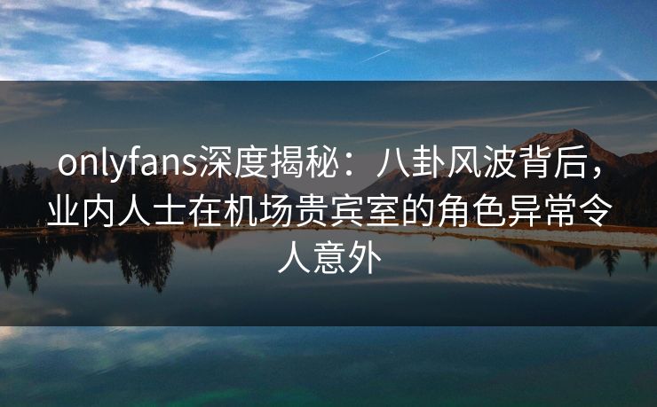 onlyfans深度揭秘:八卦风波背后,业内人士在机场贵宾室的角色异常令人意外 onlyfans深度揭秘:八卦风波背后,业内人士在机场贵宾室的角色异常令人意外