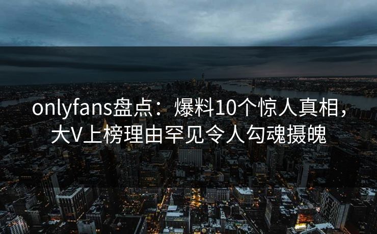 onlyfans盘点：爆料10个惊人真相，大V上榜理由罕见令人勾魂摄魄
