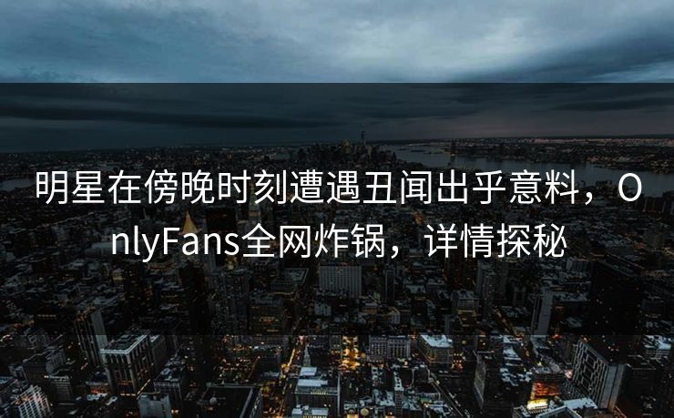 明星在傍晚时刻遭遇丑闻出乎意料,OnlyFans全网炸锅,详情探秘 明星在傍晚时刻遭遇丑闻出乎意料,OnlyFans全网炸锅,详情探秘