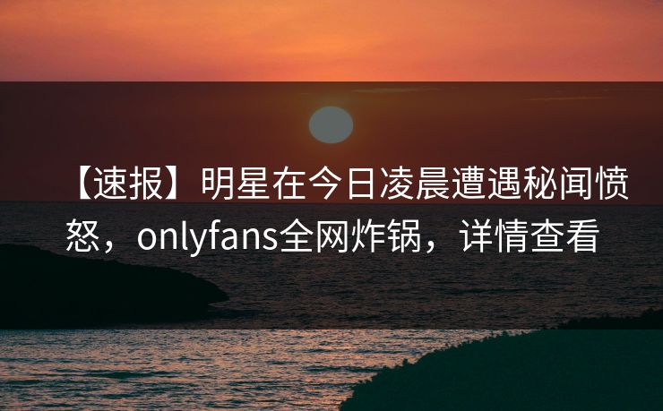 【速报】明星在今日凌晨遭遇秘闻愤怒,onlyfans全网炸锅,详情查看 【速报】明星在今日凌晨遭遇秘闻愤怒,onlyfans全网炸锅,详情查看