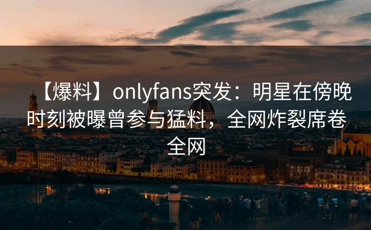 【爆料】onlyfans突发：明星在傍晚时刻被曝曾参与猛料，全网炸裂席卷全网