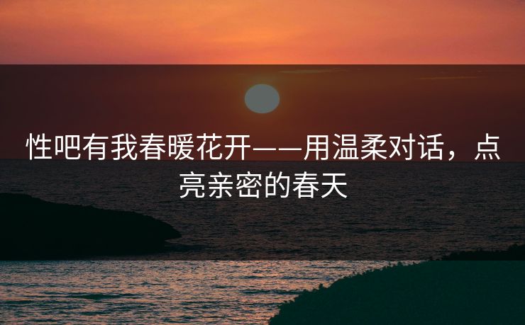 性吧有我春暖花开——用温柔对话，点亮亲密的春天