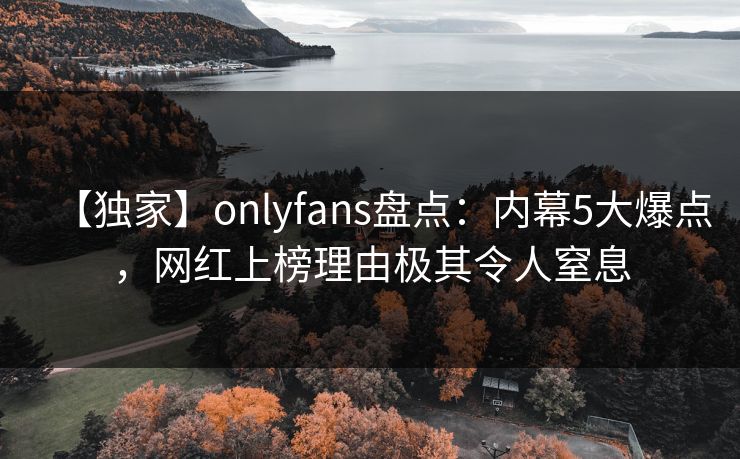 【独家】onlyfans盘点：内幕5大爆点，网红上榜理由极其令人窒息