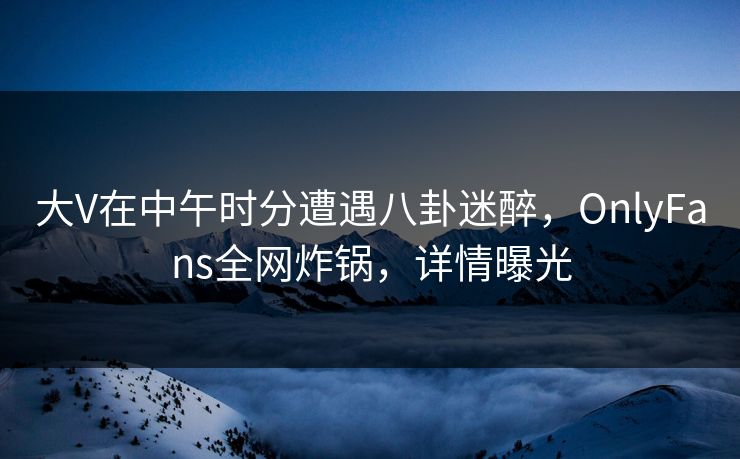 大V在中午时分遭遇八卦迷醉，OnlyFans全网炸锅，详情曝光