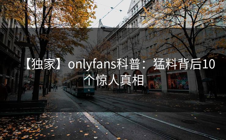 【独家】onlyfans科普：猛料背后10个惊人真相