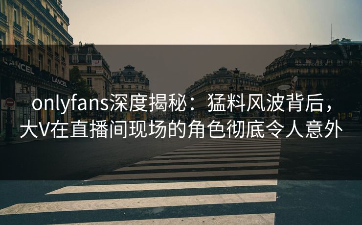 onlyfans深度揭秘：猛料风波背后，大V在直播间现场的角色彻底令人意外