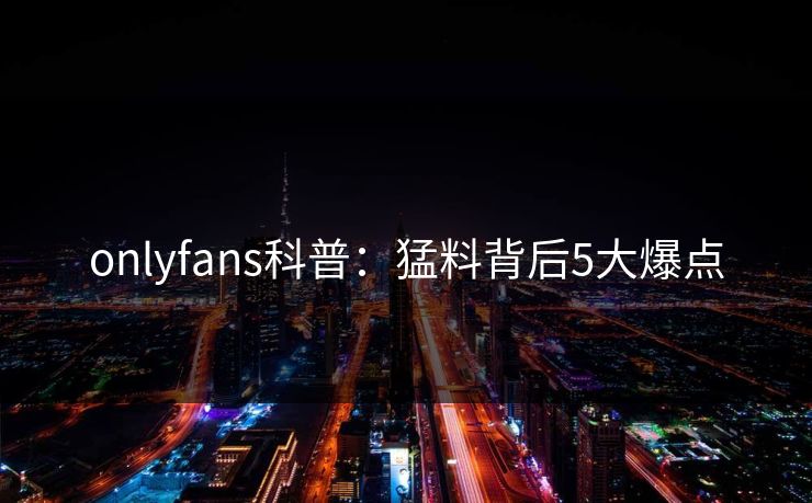onlyfans科普：猛料背后5大爆点