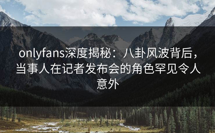 onlyfans深度揭秘：八卦风波背后，当事人在记者发布会的角色罕见令人意外